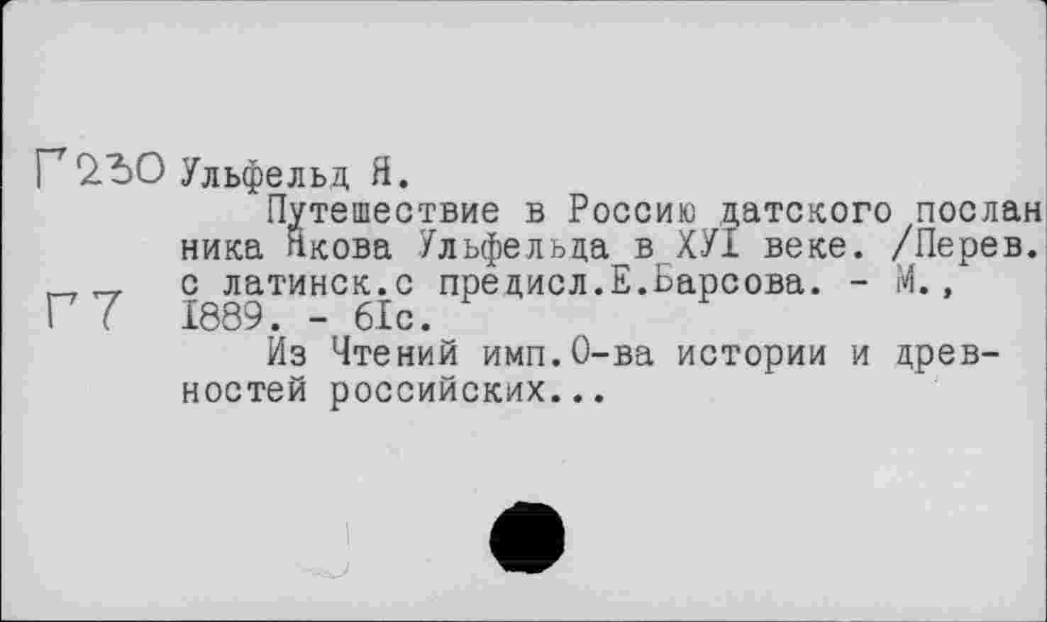 ﻿Г2.Ђ0 Ульфельд Я.
Путешествие в Россию датского послан ника Якова Ульфельда в ХУІ веке. /Перев. „ с латинск.с предисл.Е.Барсова. - М., Г 7 1889. - 61с.
Из Чтений имп.О-ва истории и древностей российских...